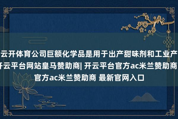 云开体育公司巨额化学品是用于出产甜味剂和工业产物的原材料-开云平台网站皇马赞助商| 开云平台官方ac米兰赞助商 最新官网入口
