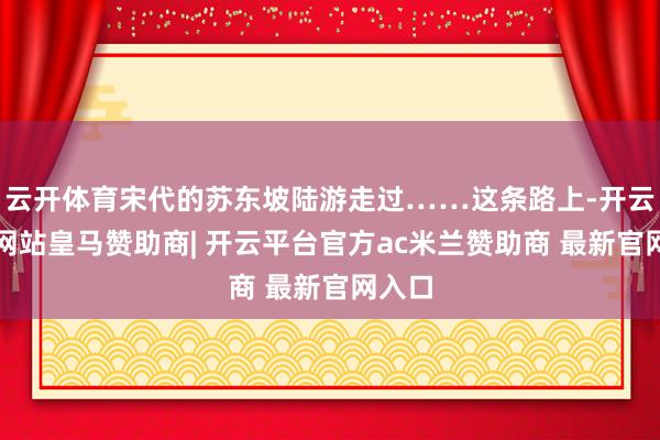 云开体育宋代的苏东坡陆游走过……这条路上-开云平台网站皇马赞助商| 开云平台官方ac米兰赞助商 最新官网入口