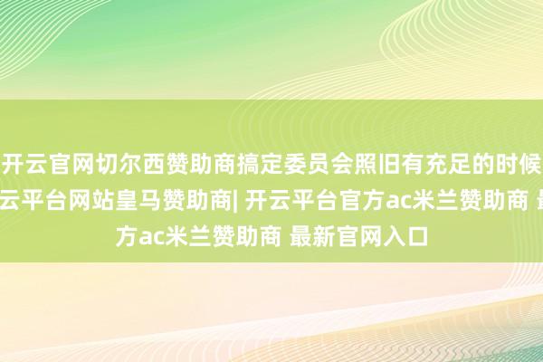 开云官网切尔西赞助商搞定委员会照旧有充足的时候作念准备-开云平台网站皇马赞助商| 开云平台官方ac米兰赞助商 最新官网入口