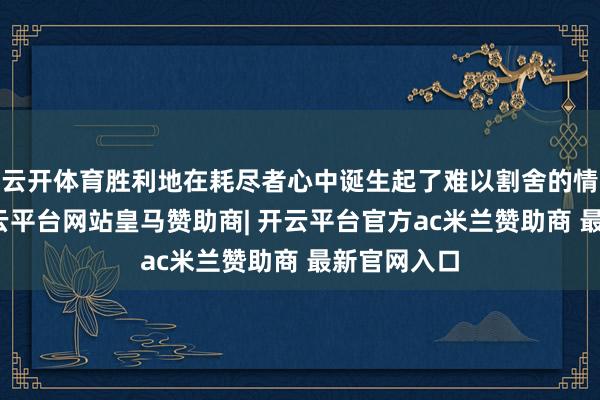 云开体育胜利地在耗尽者心中诞生起了难以割舍的情谊并吞-开云平台网站皇马赞助商| 开云平台官方ac米兰赞助商 最新官网入口