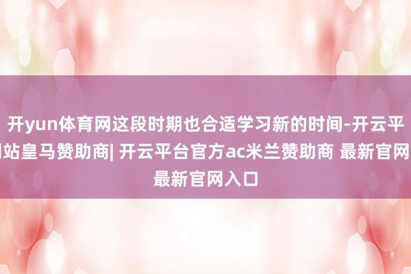 开yun体育网这段时期也合适学习新的时间-开云平台网站皇马赞助商| 开云平台官方ac米兰赞助商 最新官网入口