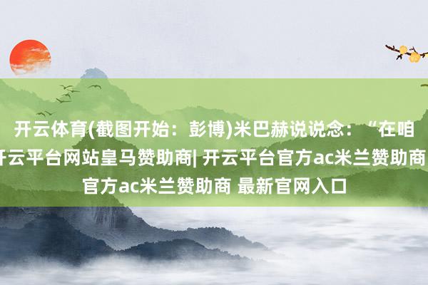开云体育(截图开始：彭博)米巴赫说说念：“在咱们这个行业-开云平台网站皇马赞助商| 开云平台官方ac米兰赞助商 最新官网入口