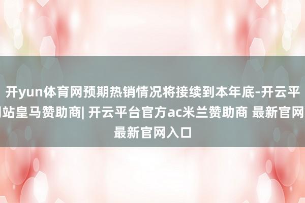 开yun体育网预期热销情况将接续到本年底-开云平台网站皇马赞助商| 开云平台官方ac米兰赞助商 最新官网入口