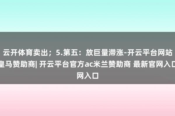 云开体育卖出;5.第五:放巨量滞涨-开云平台网站皇马赞助商| 开云平台官方ac米兰赞助商 最新官网入口