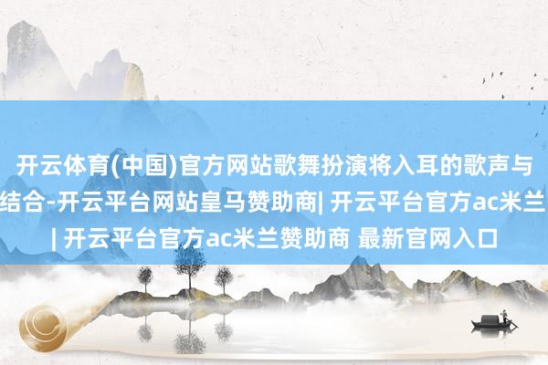 开云体育(中国)官方网站歌舞扮演将入耳的歌声与优好意思的跳舞竣工结合-开云平台网站皇马赞助商| 开云平台官方ac米兰赞助商 最新官网入口