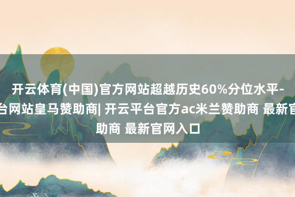 开云体育(中国)官方网站超越历史60%分位水平-开云平台网站皇马赞助商| 开云平台官方ac米兰赞助商 最新官网入口