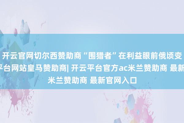 开云官网切尔西赞助商“围猎者”在利益眼前俄顷变脸-开云平台网站皇马赞助商| 开云平台官方ac米兰赞助商 最新官网入口