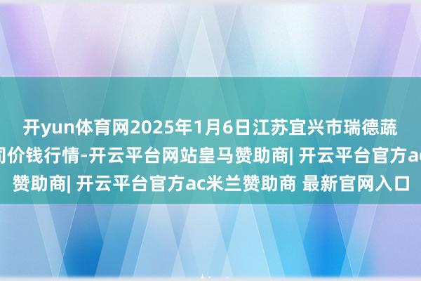 开yun体育网2025年1月6日江苏宜兴市瑞德蔬菜果品批发商场有限公司价钱行情-开云平台网站皇马赞助商| 开云平台官方ac米兰赞助商 最新官网入口