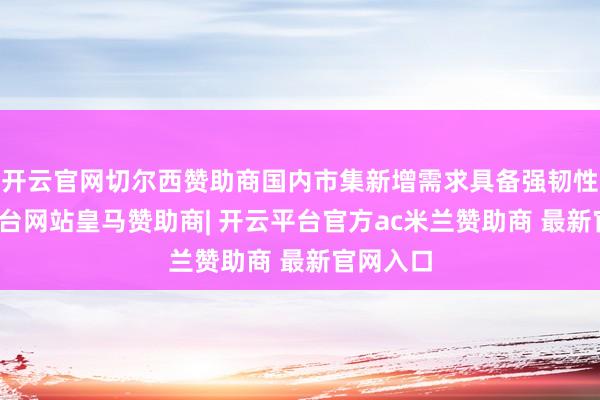开云官网切尔西赞助商国内市集新增需求具备强韧性-开云平台网站皇马赞助商| 开云平台官方ac米兰赞助商 最新官网入口
