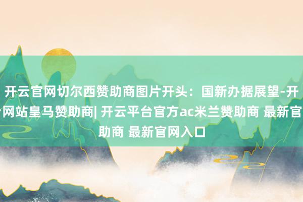 开云官网切尔西赞助商图片开头：国新办据展望-开云平台网站皇马赞助商| 开云平台官方ac米兰赞助商 最新官网入口