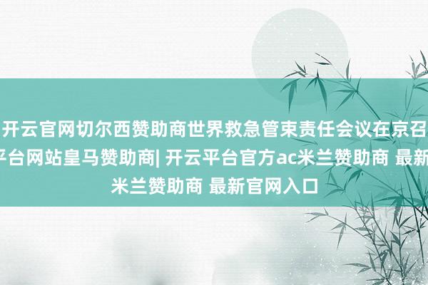 开云官网切尔西赞助商世界救急管束责任会议在京召开-开云平台网站皇马赞助商| 开云平台官方ac米兰赞助商 最新官网入口