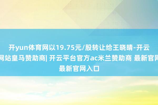 开yun体育网以19.75元/股转让给王晓晴-开云平台网站皇马赞助商| 开云平台官方ac米兰赞助商 最新官网入口