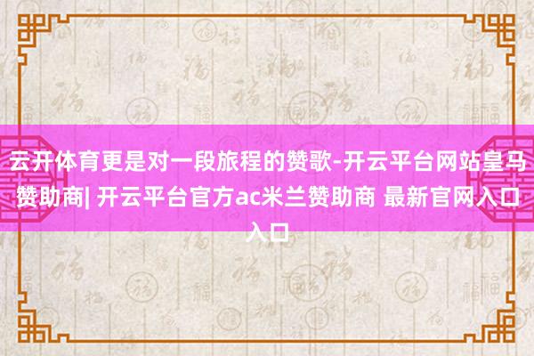 云开体育更是对一段旅程的赞歌-开云平台网站皇马赞助商| 开云平台官方ac米兰赞助商 最新官网入口