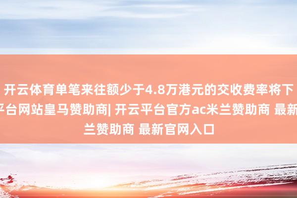 开云体育单笔来往额少于4.8万港元的交收费率将下落-开云平台网站皇马赞助商| 开云平台官方ac米兰赞助商 最新官网入口