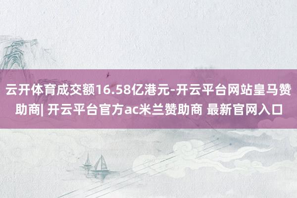 云开体育成交额16.58亿港元-开云平台网站皇马赞助商| 开云平台官方ac米兰赞助商 最新官网入口