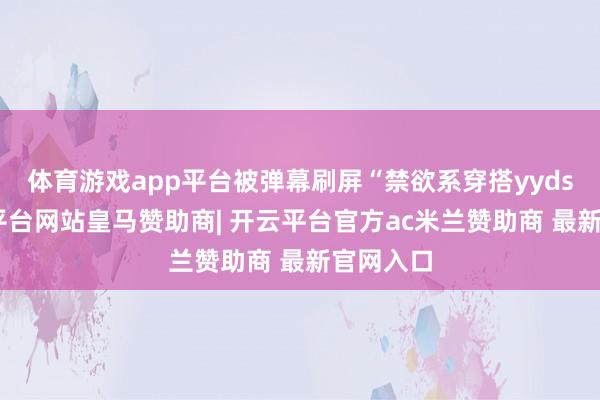 体育游戏app平台被弹幕刷屏“禁欲系穿搭yyds”-开云平台网站皇马赞助商| 开云平台官方ac米兰赞助商 最新官网入口