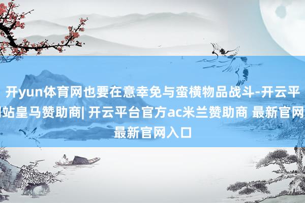 开yun体育网也要在意幸免与蛮横物品战斗-开云平台网站皇马赞助商| 开云平台官方ac米兰赞助商 最新官网入口