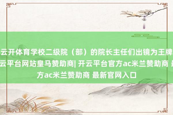 云开体育学校二级院（部）的院长主任们出镜为王牌专科代言-开云平台网站皇马赞助商| 开云平台官方ac米兰赞助商 最新官网入口