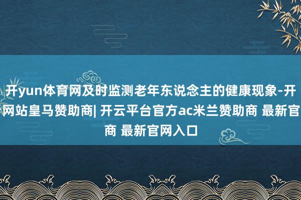 开yun体育网及时监测老年东说念主的健康现象-开云平台网站皇马赞助商| 开云平台官方ac米兰赞助商 最新官网入口