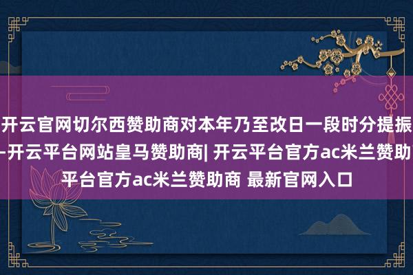 开云官网切尔西赞助商对本年乃至改日一段时分提振耗尽作出了部署-开云平台网站皇马赞助商| 开云平台官方ac米兰赞助商 最新官网入口