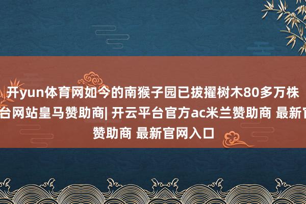 开yun体育网如今的南猴子园已拔擢树木80多万株-开云平台网站皇马赞助商| 开云平台官方ac米兰赞助商 最新官网入口