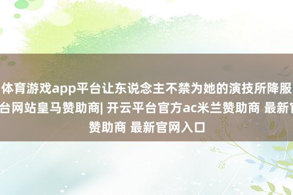 体育游戏app平台让东说念主不禁为她的演技所降服-开云平台网站皇马赞助商| 开云平台官方ac米兰赞助商 最新官网入口