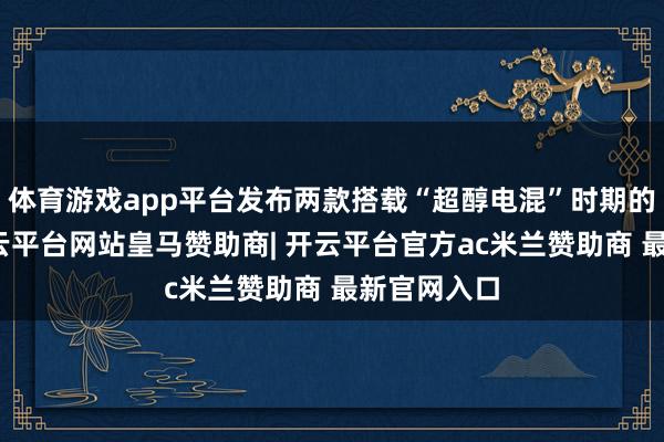 体育游戏app平台发布两款搭载“超醇电混”时期的新车型-开云平台网站皇马赞助商| 开云平台官方ac米兰赞助商 最新官网入口