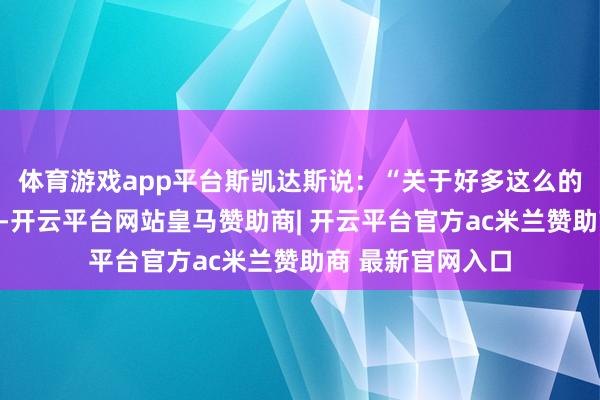 体育游戏app平台斯凯达斯说：“关于好多这么的机构和组织来说-开云平台网站皇马赞助商| 开云平台官方ac米兰赞助商 最新官网入口