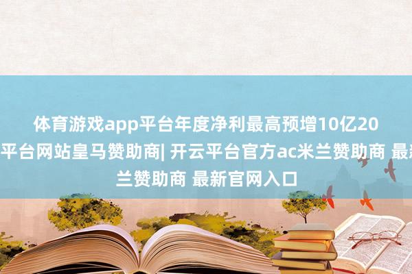 体育游戏app平台　　年度净利最高预增10亿　　2024年-开云平台网站皇马赞助商| 开云平台官方ac米兰赞助商 最新官网入口