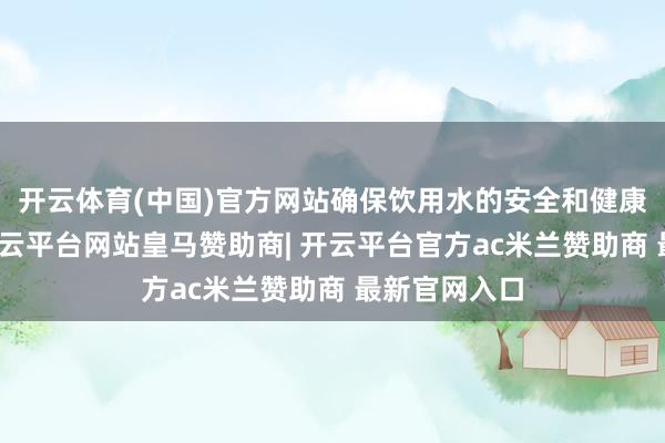 开云体育(中国)官方网站确保饮用水的安全和健康至关紧迫-开云平台网站皇马赞助商| 开云平台官方ac米兰赞助商 最新官网入口