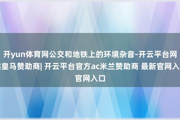 开yun体育网公交和地铁上的环境杂音-开云平台网站皇马赞助商| 开云平台官方ac米兰赞助商 最新官网入口