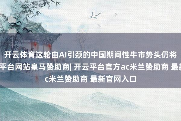 开云体育这轮由AI引颈的中国期间性牛市势头仍将捏续-开云平台网站皇马赞助商| 开云平台官方ac米兰赞助商 最新官网入口
