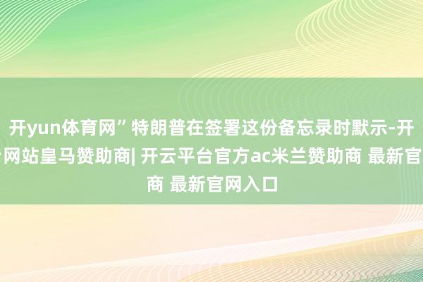 开yun体育网”特朗普在签署这份备忘录时默示-开云平台网站皇马赞助商| 开云平台官方ac米兰赞助商 最新官网入口