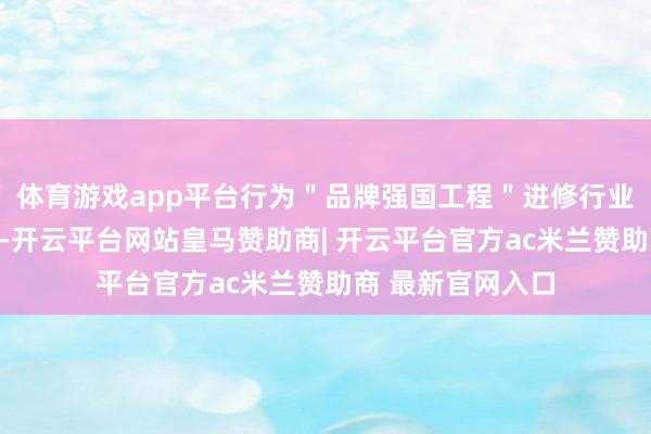 体育游戏app平台行为＂品牌强国工程＂进修行业的优选成员单元-开云平台网站皇马赞助商| 开云平台官方ac米兰赞助商 最新官网入口