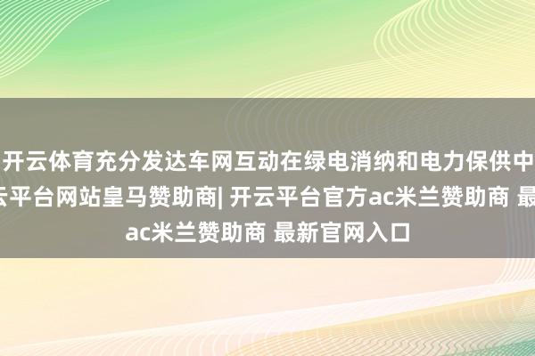 开云体育充分发达车网互动在绿电消纳和电力保供中的作用-开云平台网站皇马赞助商| 开云平台官方ac米兰赞助商 最新官网入口