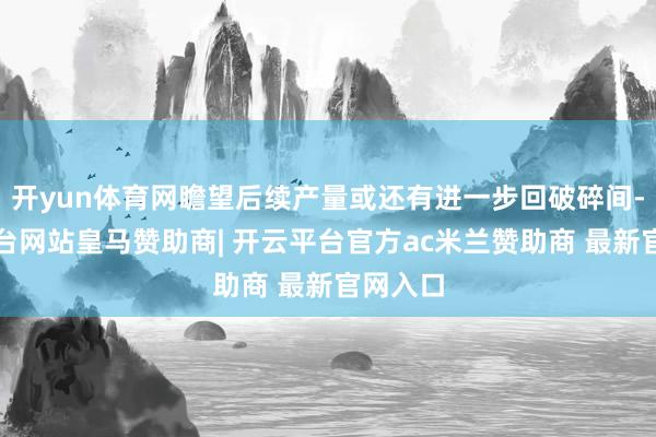 开yun体育网瞻望后续产量或还有进一步回破碎间-开云平台网站皇马赞助商| 开云平台官方ac米兰赞助商 最新官网入口