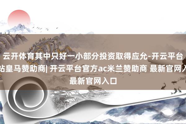 云开体育其中只好一小部分投资取得应允-开云平台网站皇马赞助商| 开云平台官方ac米兰赞助商 最新官网入口