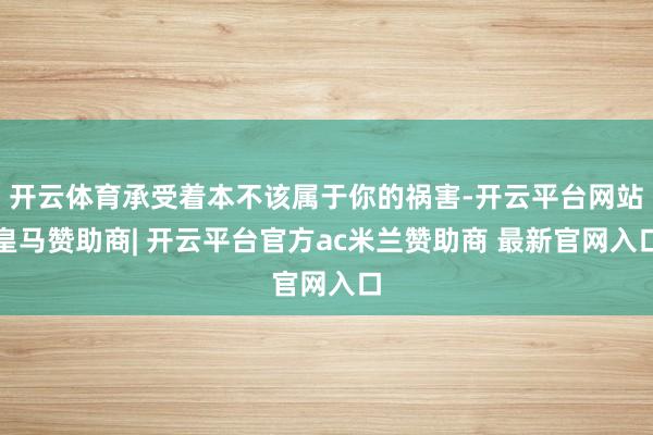 开云体育承受着本不该属于你的祸害-开云平台网站皇马赞助商| 开云平台官方ac米兰赞助商 最新官网入口