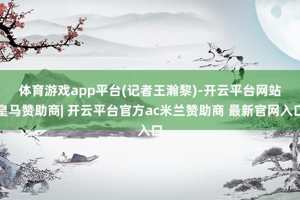 体育游戏app平台　　(记者王瀚黎)-开云平台网站皇马赞助商| 开云平台官方ac米兰赞助商 最新官网入口