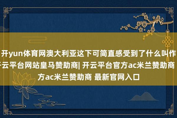开yun体育网澳大利亚这下可简直感受到了什么叫作念“胁迫”-开云平台网站皇马赞助商| 开云平台官方ac米兰赞助商 最新官网入口