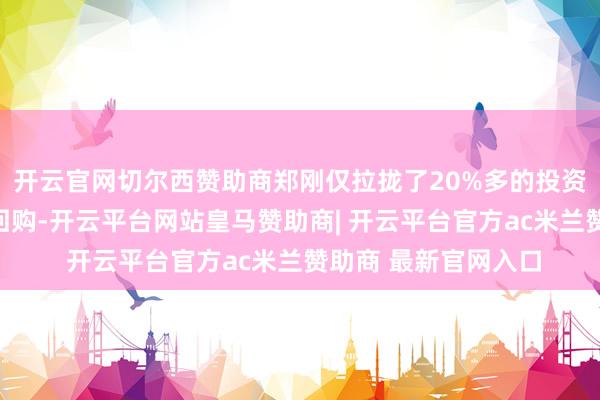 开云官网切尔西赞助商郑刚仅拉拢了20%多的投资东说念主一皆逼他回购-开云平台网站皇马赞助商| 开云平台官方ac米兰赞助商 最新官网入口