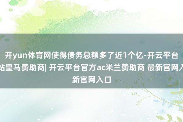 开yun体育网使得债务总额多了近1个亿-开云平台网站皇马赞助商| 开云平台官方ac米兰赞助商 最新官网入口
