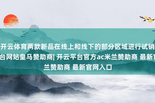 开云体育两款新品在线上和线下的部分区域进行试销-开云平台网站皇马赞助商| 开云平台官方ac米兰赞助商 最新官网入口